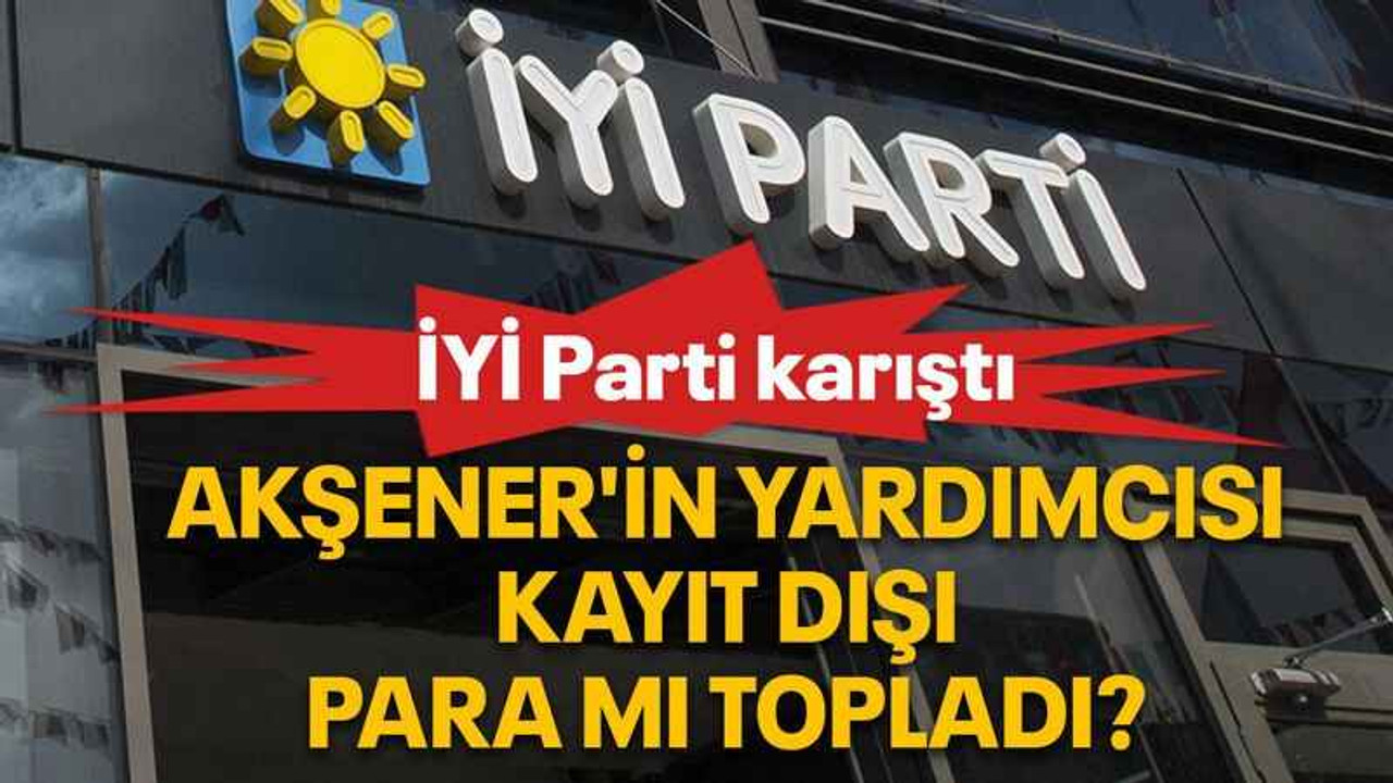 Akşener'in yardımcısı kayıt dışı para mı topladı?